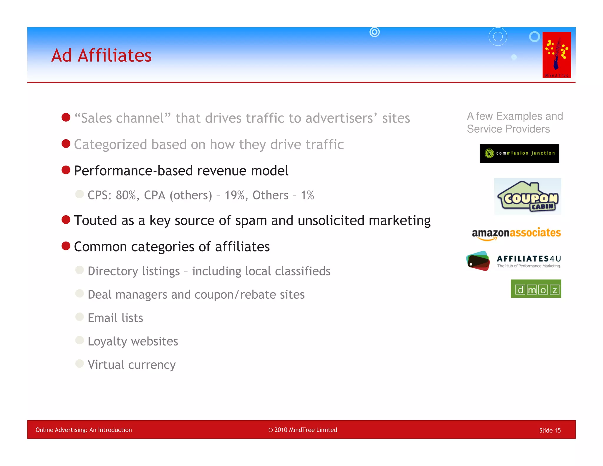 Ad Affiliates


             “Sales channel” that drives traffic to advertisers’ sites         A few Examples and
                                                                               Service Providers
             Categorized based on how they drive traffic
             Performance-based revenue model
                  CPS: 80%, CPA (others) – 19%, Others – 1%

             Touted as a key source of spam and unsolicited marketing
             Common categories of affiliates
                  Directory listings – including local classifieds
                  Deal managers and coupon/rebate sites
                  Email lists
                  Loyalty websites
                  Virtual currency




Online Advertising: An Introduction                  © 2010 MindTree Limited                Slide 15
 