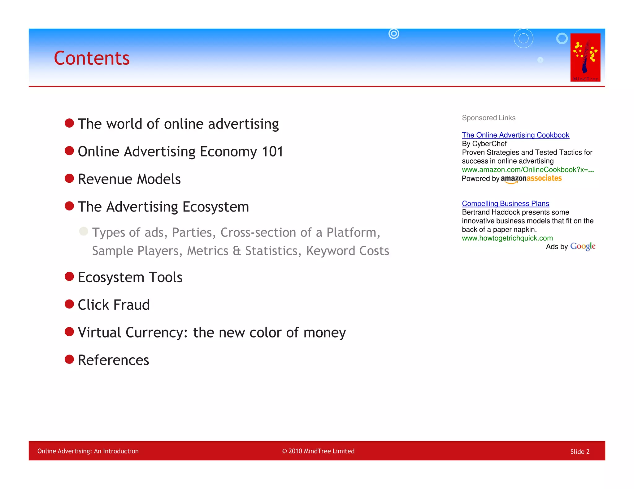 Contents

                                                                            Sponsored Links
             The world of online advertising
                                                                            The Online Advertising Cookbook
                                                                            By CyberChef
             Online Advertising Economy 101                                 Proven Strategies and Tested Tactics for
                                                                            success in online advertising
                                                                            www.amazon.com/OnlineCookbook?x=...
             Revenue Models                                                 Powered by



             The Advertising Ecosystem                                      Compelling Business Plans
                                                                            Bertrand Haddock presents some
                                                                            innovative business models that fit on the
                                                                            back of a paper napkin.
                  Types of ads, Parties, Cross-section of a Platform,       www.howtogetrichquick.com
                                                                                                     Ads by
                  Sample Players, Metrics & Statistics, Keyword Costs

             Ecosystem Tools
             Click Fraud
             Virtual Currency: the new color of money
             References




Online Advertising: An Introduction               © 2010 MindTree Limited                                     Slide 2
 