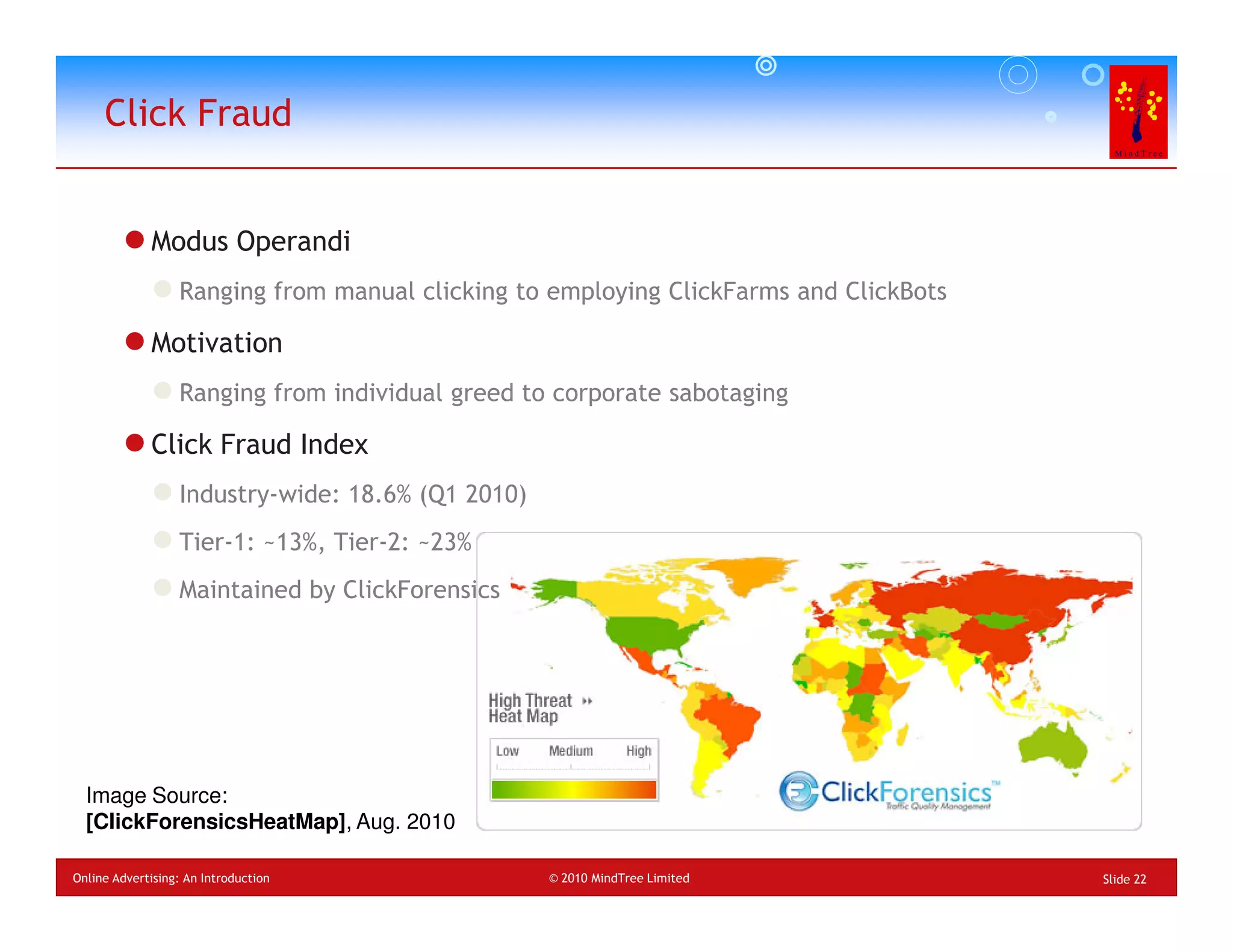 Click Fraud


             Modus Operandi
                  Ranging from manual clicking to employing ClickFarms and ClickBots

             Motivation
                  Ranging from individual greed to corporate sabotaging

             Click Fraud Index
                  Industry-wide: 18.6% (Q1 2010)
                  Tier-1: ~13%, Tier-2: ~23%
                  Maintained by ClickForensics




  Image Source:
  [ClickForensicsHeatMap], Aug. 2010

Online Advertising: An Introduction                © 2010 MindTree Limited             Slide 22
 