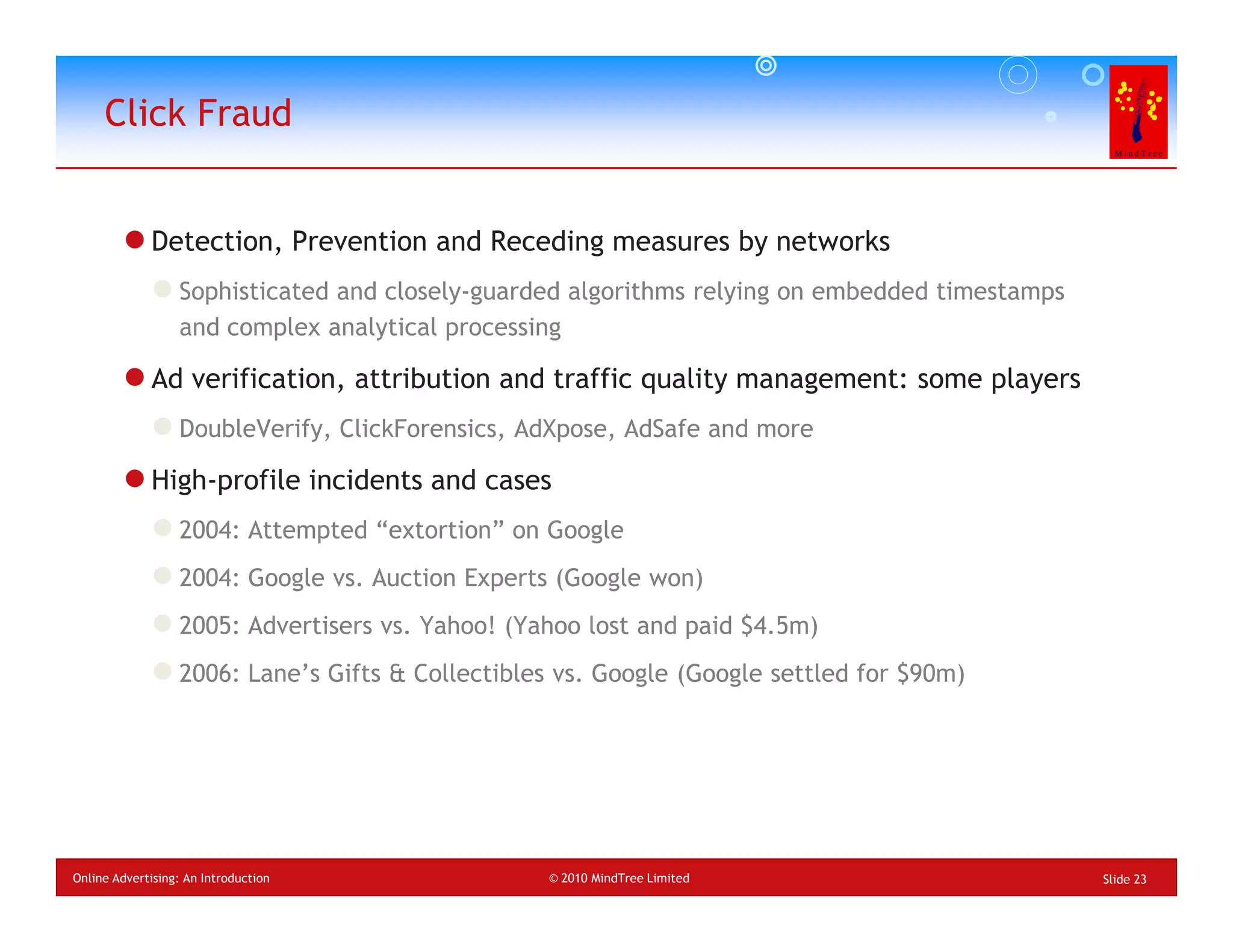 Click Fraud


             Detection, Prevention and Receding measures by networks
                  Sophisticated and closely-guarded algorithms relying on embedded timestamps
                  and complex analytical processing

             Ad verification, attribution and traffic quality management: some players
                  DoubleVerify, ClickForensics, AdXpose, AdSafe and more

             High-profile incidents and cases
                  2004: Attempted “extortion” on Google
                  2004: Google vs. Auction Experts (Google won)
                  2005: Advertisers vs. Yahoo! (Yahoo lost and paid $4.5m)
                  2006: Lane’s Gifts & Collectibles vs. Google (Google settled for $90m)




Online Advertising: An Introduction               © 2010 MindTree Limited                       Slide 23
 