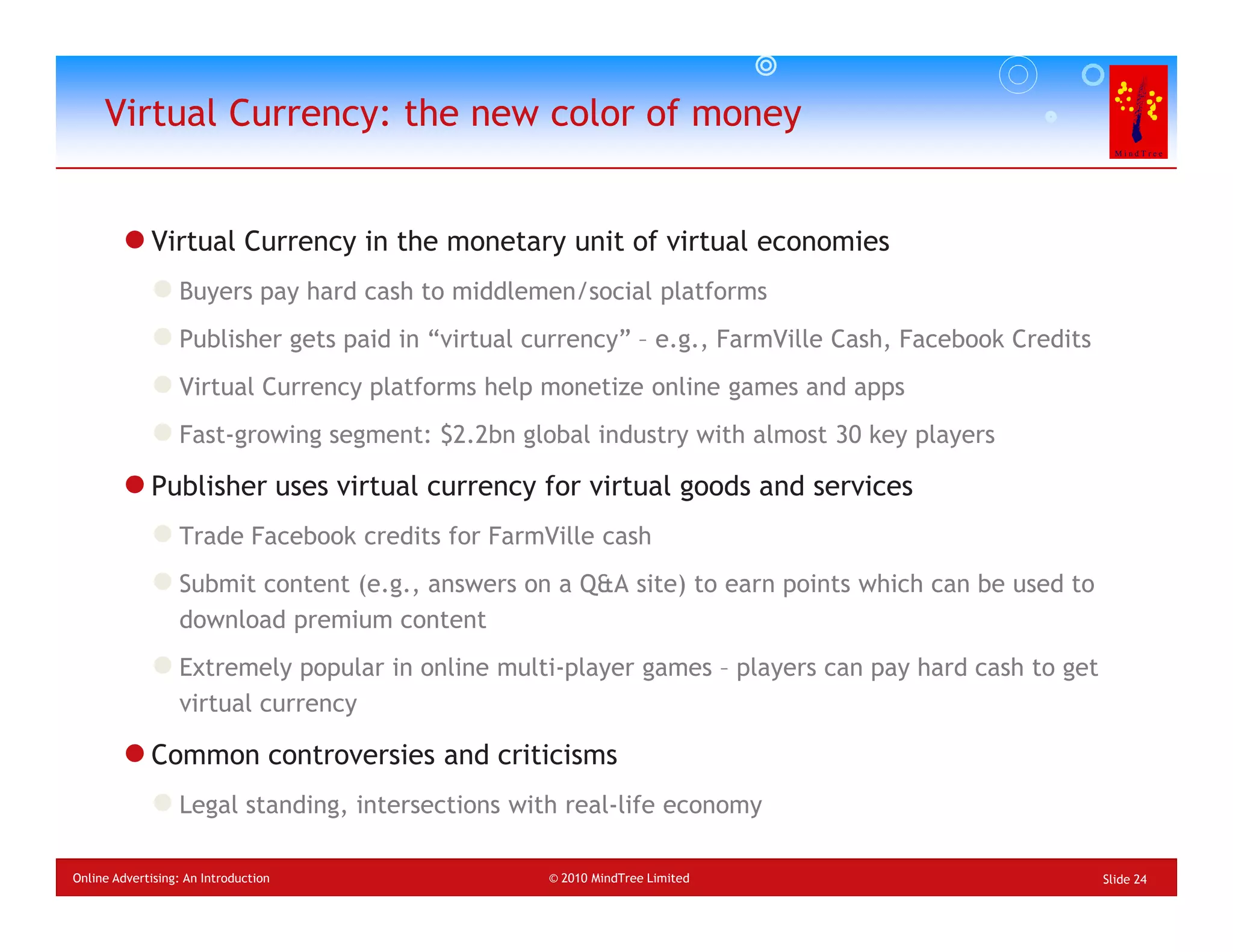 Virtual Currency: the new color of money


             Virtual Currency in the monetary unit of virtual economies
                  Buyers pay hard cash to middlemen/social platforms
                  Publisher gets paid in “virtual currency” – e.g., FarmVille Cash, Facebook Credits
                  Virtual Currency platforms help monetize online games and apps
                  Fast-growing segment: $2.2bn global industry with almost 30 key players

             Publisher uses virtual currency for virtual goods and services
                  Trade Facebook credits for FarmVille cash
                  Submit content (e.g., answers on a Q&A site) to earn points which can be used to
                  download premium content
                  Extremely popular in online multi-player games – players can pay hard cash to get
                  virtual currency

             Common controversies and criticisms
                  Legal standing, intersections with real-life economy

Online Advertising: An Introduction                © 2010 MindTree Limited                             Slide 24
 