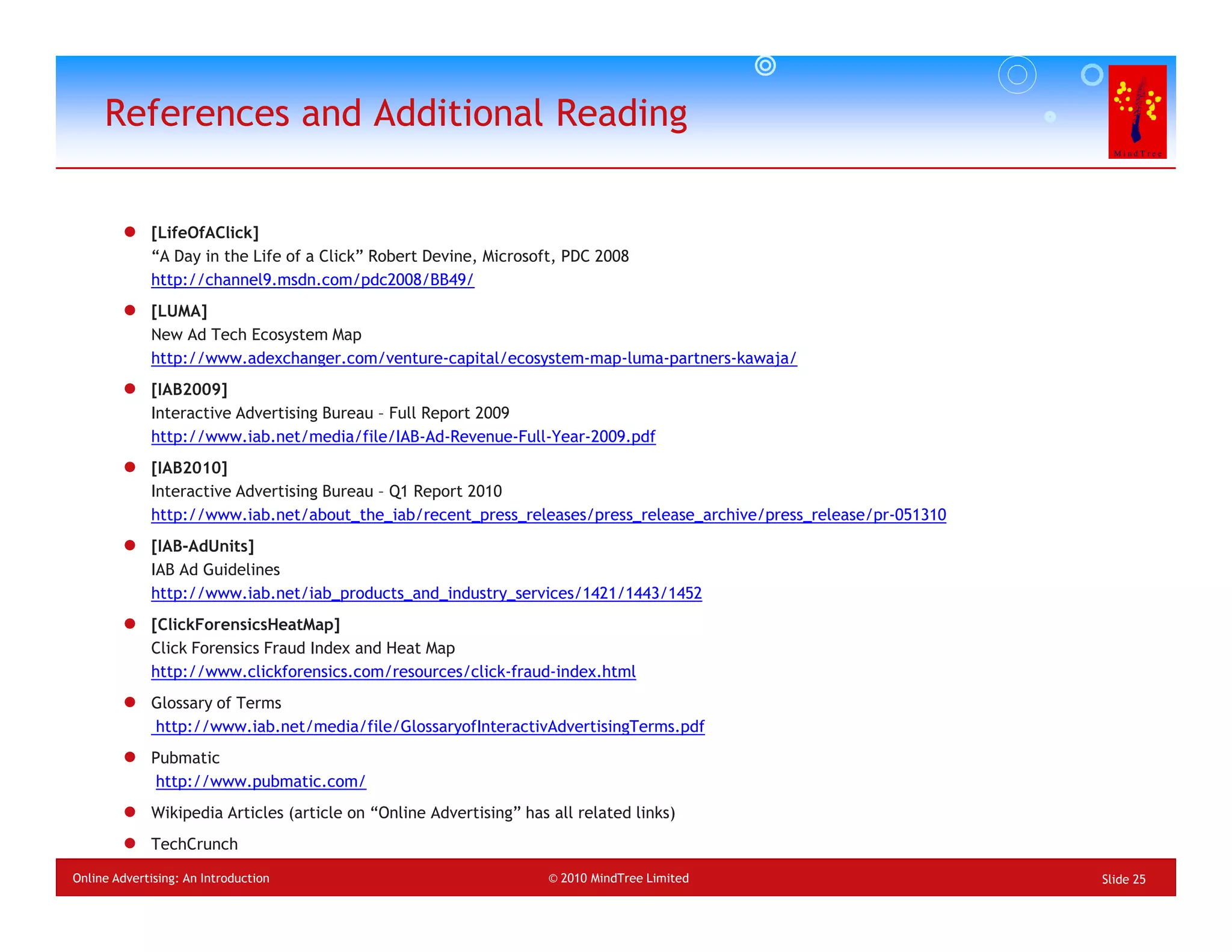 References and Additional Reading


             [LifeOfAClick]
             “A Day in the Life of a Click” Robert Devine, Microsoft, PDC 2008
             http://channel9.msdn.com/pdc2008/BB49/
             [LUMA]
             New Ad Tech Ecosystem Map
             http://www.adexchanger.com/venture-capital/ecosystem-map-luma-partners-kawaja/
             [IAB2009]
             Interactive Advertising Bureau – Full Report 2009
             http://www.iab.net/media/file/IAB-Ad-Revenue-Full-Year-2009.pdf
             [IAB2010]
             Interactive Advertising Bureau – Q1 Report 2010
             http://www.iab.net/about_the_iab/recent_press_releases/press_release_archive/press_release/pr-051310
             [IAB-AdUnits]
             IAB Ad Guidelines
             http://www.iab.net/iab_products_and_industry_services/1421/1443/1452
             [ClickForensicsHeatMap]
             Click Forensics Fraud Index and Heat Map
             http://www.clickforensics.com/resources/click-fraud-index.html
             Glossary of Terms
             http://www.iab.net/media/file/GlossaryofInteractivAdvertisingTerms.pdf
             Pubmatic
              http://www.pubmatic.com/
             Wikipedia Articles (article on “Online Advertising” has all related links)
             TechCrunch
Online Advertising: An Introduction                                  © 2010 MindTree Limited                        Slide 25
 