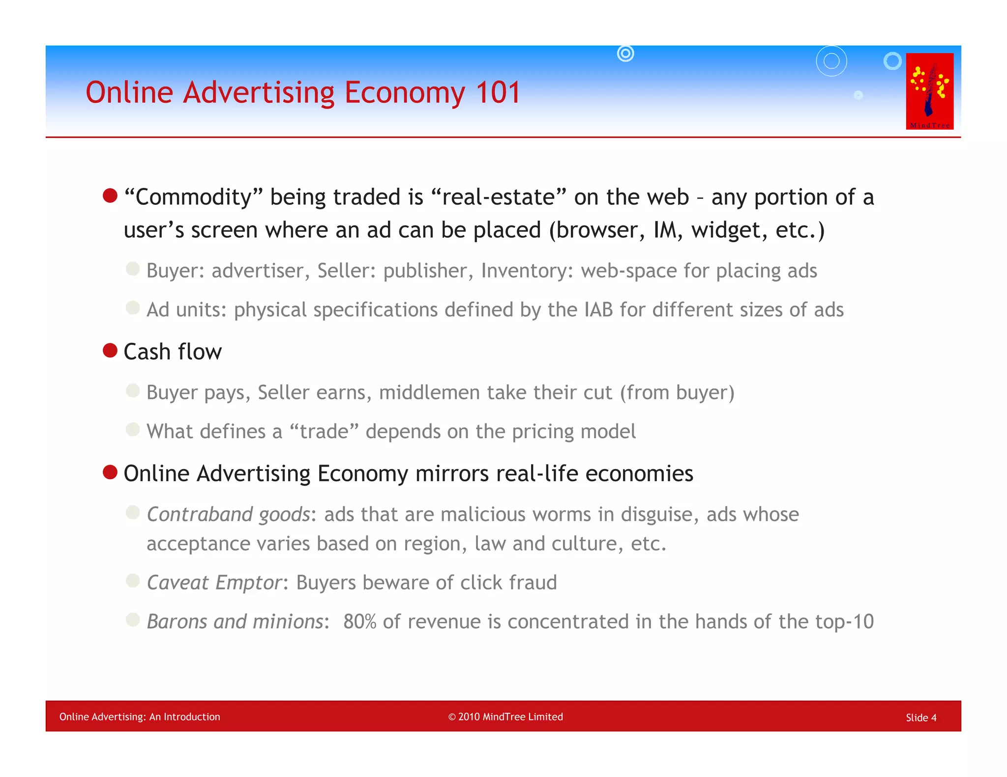 Online Advertising Economy 101


             “Commodity” being traded is “real-estate” on the web – any portion of a
             user’s screen where an ad can be placed (browser, IM, widget, etc.)
                  Buyer: advertiser, Seller: publisher, Inventory: web-space for placing ads
                  Ad units: physical specifications defined by the IAB for different sizes of ads

             Cash flow
                  Buyer pays, Seller earns, middlemen take their cut (from buyer)
                  What defines a “trade” depends on the pricing model

             Online Advertising Economy mirrors real-life economies
                  Contraband goods: ads that are malicious worms in disguise, ads whose
                  acceptance varies based on region, law and culture, etc.
                  Caveat Emptor: Buyers beware of click fraud
                  Barons and minions: 80% of revenue is concentrated in the hands of the top-10



Online Advertising: An Introduction                 © 2010 MindTree Limited                         Slide 4
 