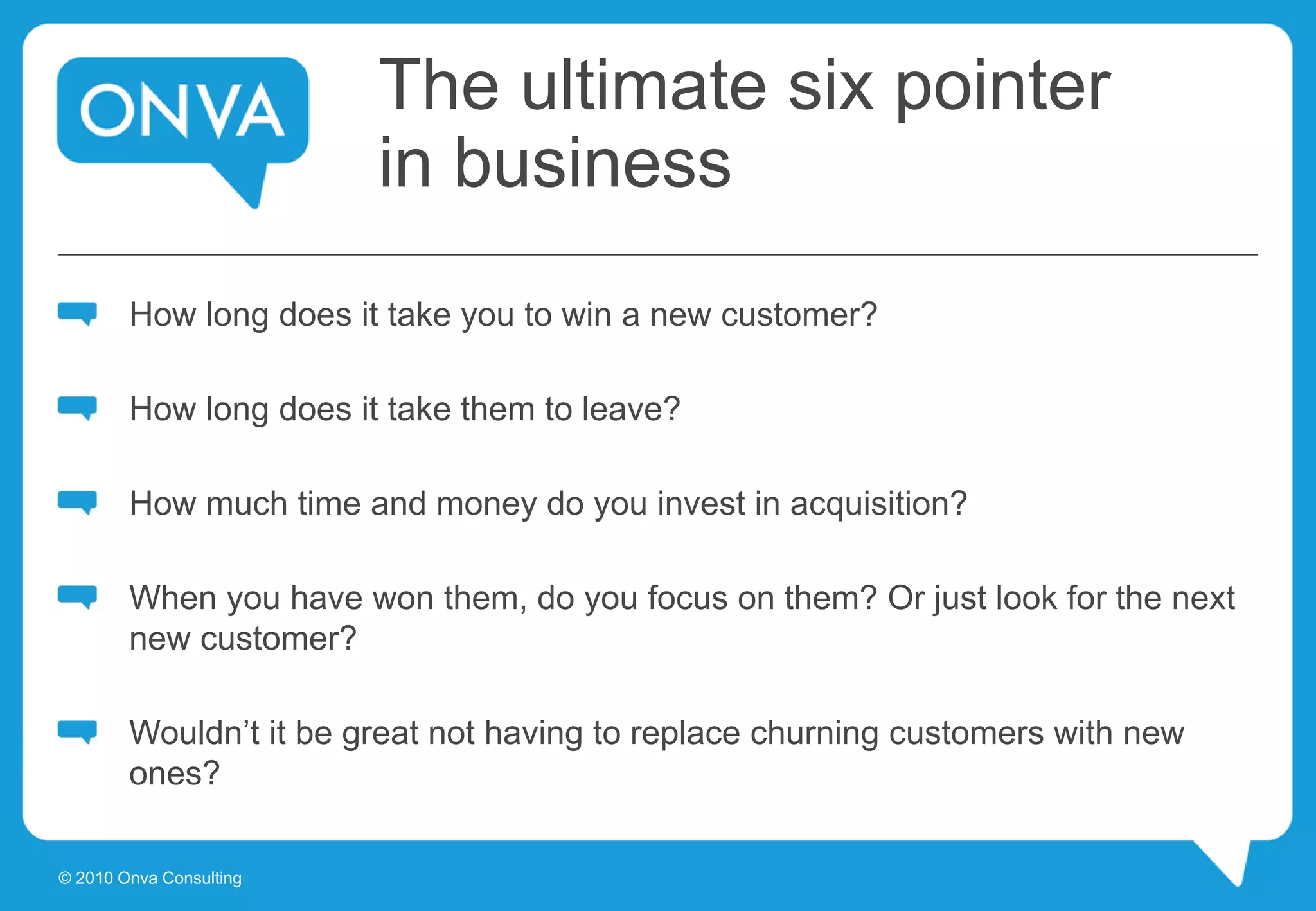 The ultimate six pointer
in business
How long does it take you to win a new customer?
How long does it take them to leave?
How much time and money do you invest in acquisition?
When you have won them, do you focus on them? Or just look for the next
new customer?
Wouldn’t it be great not having to replace churning customers with new
ones?
© 2010 Onva Consulting
 