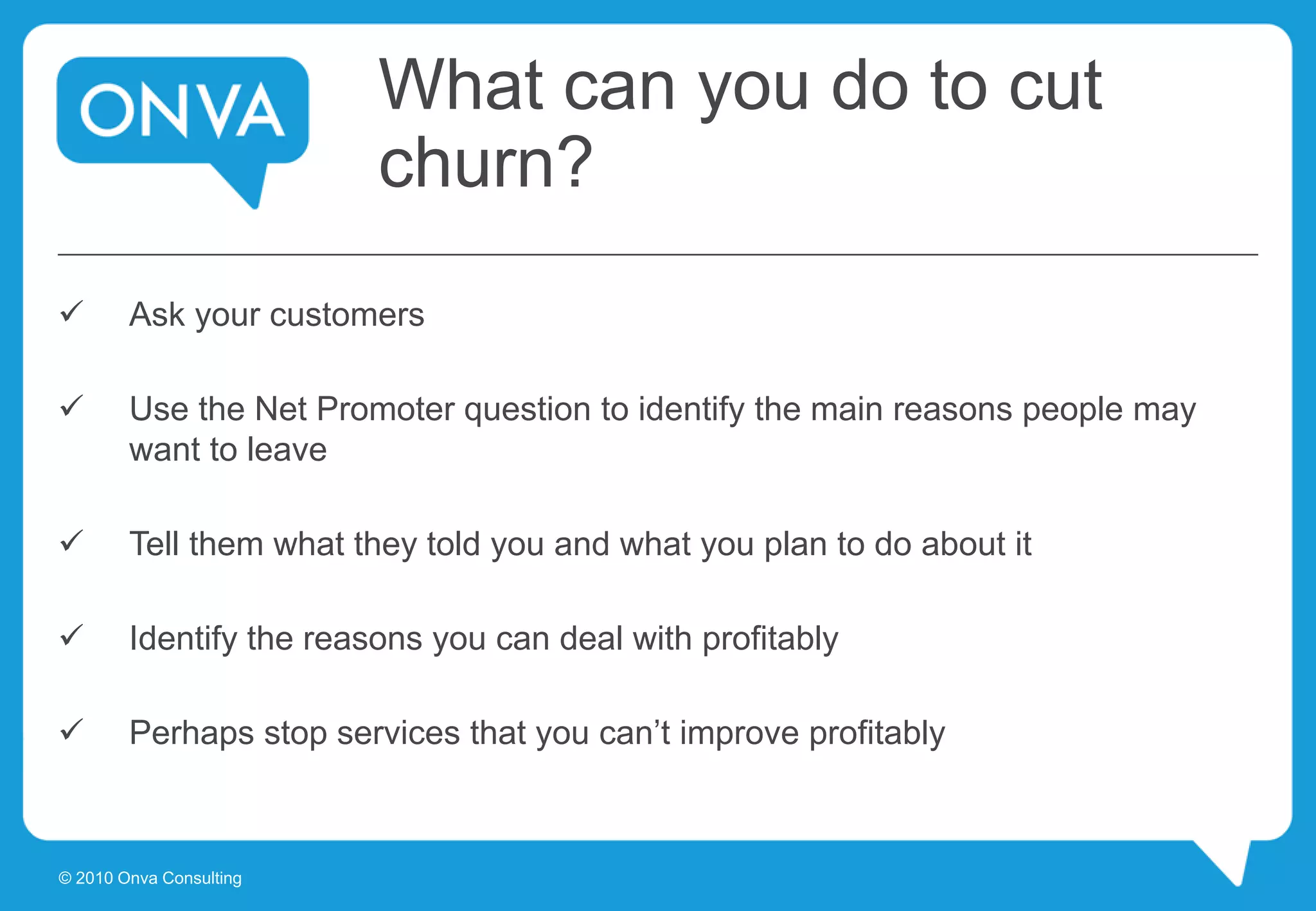 What can you do to cut
churn?
 Ask your customers
 Use the Net Promoter question to identify the main reasons people may
want to leave
 Tell them what they told you and what you plan to do about it
 Identify the reasons you can deal with profitably
 Perhaps stop services that you can’t improve profitably
© 2010 Onva Consulting
 