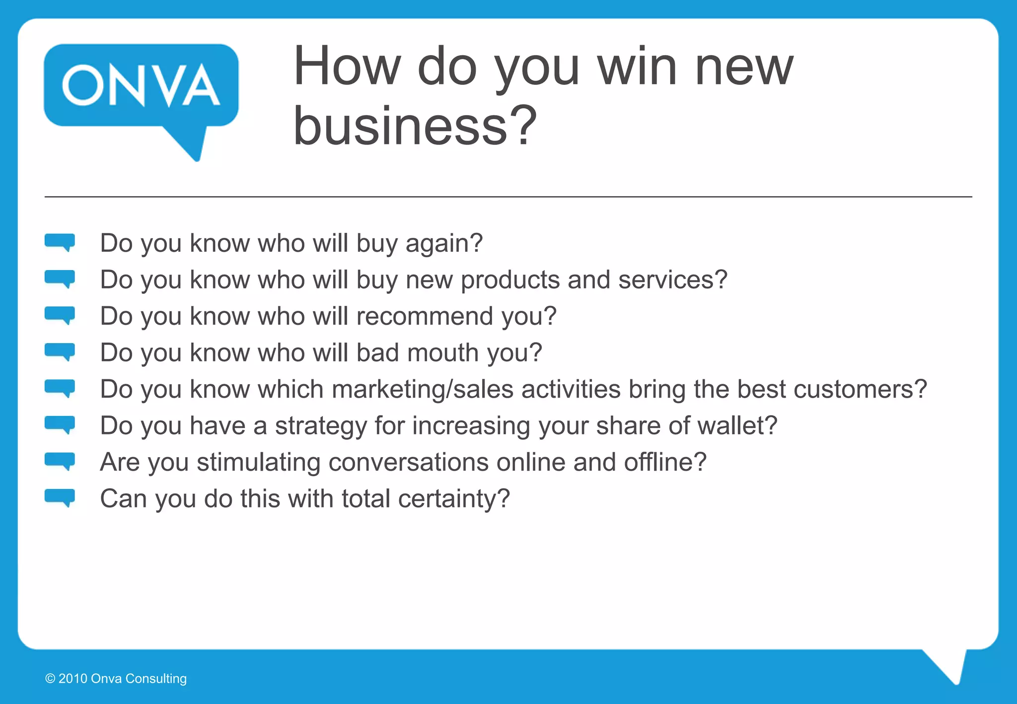 How do you win new
business?
Do you know who will buy again?
Do you know who will buy new products and services?
Do you know who will recommend you?
Do you know who will bad mouth you?
Do you know which marketing/sales activities bring the best customers?
Do you have a strategy for increasing your share of wallet?
Are you stimulating conversations online and offline?
Can you do this with total certainty?
© 2010 Onva Consulting
 
