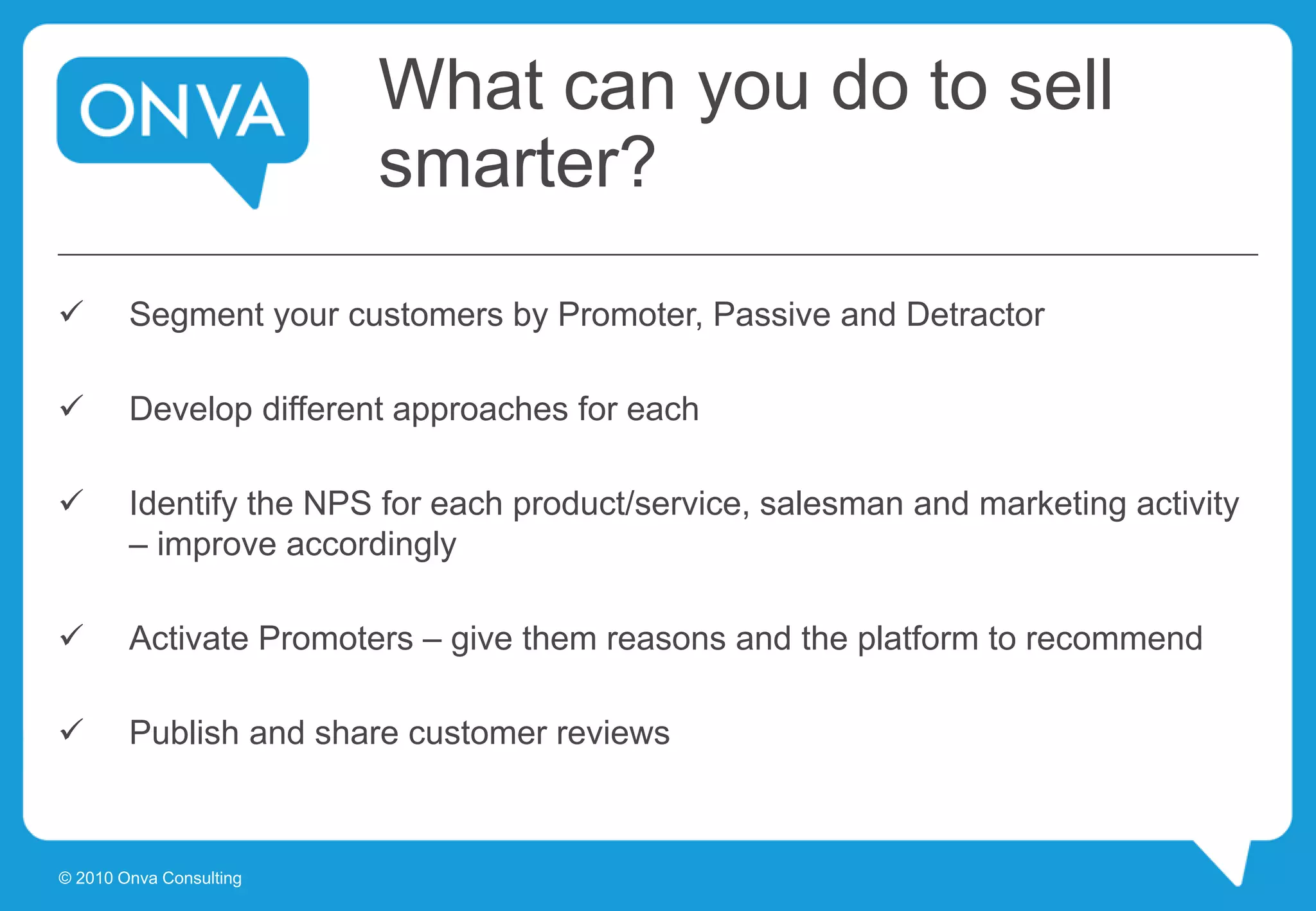 What can you do to sell
smarter?
 Segment your customers by Promoter, Passive and Detractor
 Develop different approaches for each
 Identify the NPS for each product/service, salesman and marketing activity
– improve accordingly
 Activate Promoters – give them reasons and the platform to recommend
 Publish and share customer reviews
© 2010 Onva Consulting
 