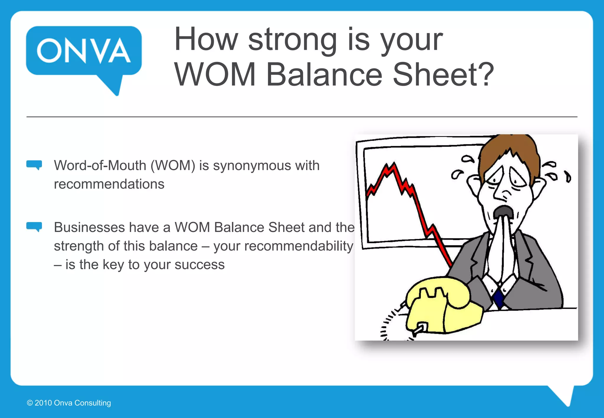 How strong is your
WOM Balance Sheet?
Word-of-Mouth (WOM) is synonymous with
recommendations
Businesses have a WOM Balance Sheet and the
strength of this balance – your recommendability
– is the key to your success
© 2010 Onva Consulting
 