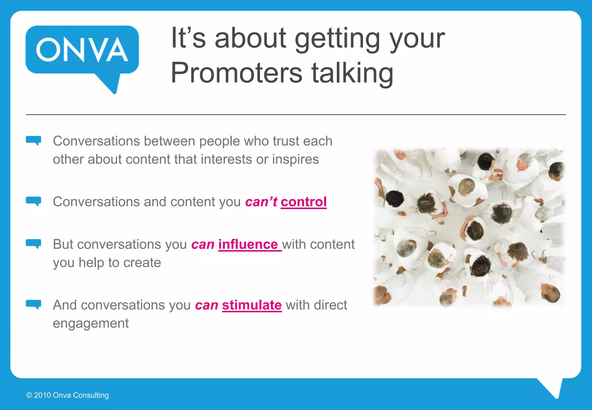 It’s about getting your
Promoters talking
Conversations between people who trust each
other about content that interests or inspires
Conversations and content you can’t control
But conversations you can influence with content
you help to create
And conversations you can stimulate with direct
engagement
© 2010 Onva Consulting
 