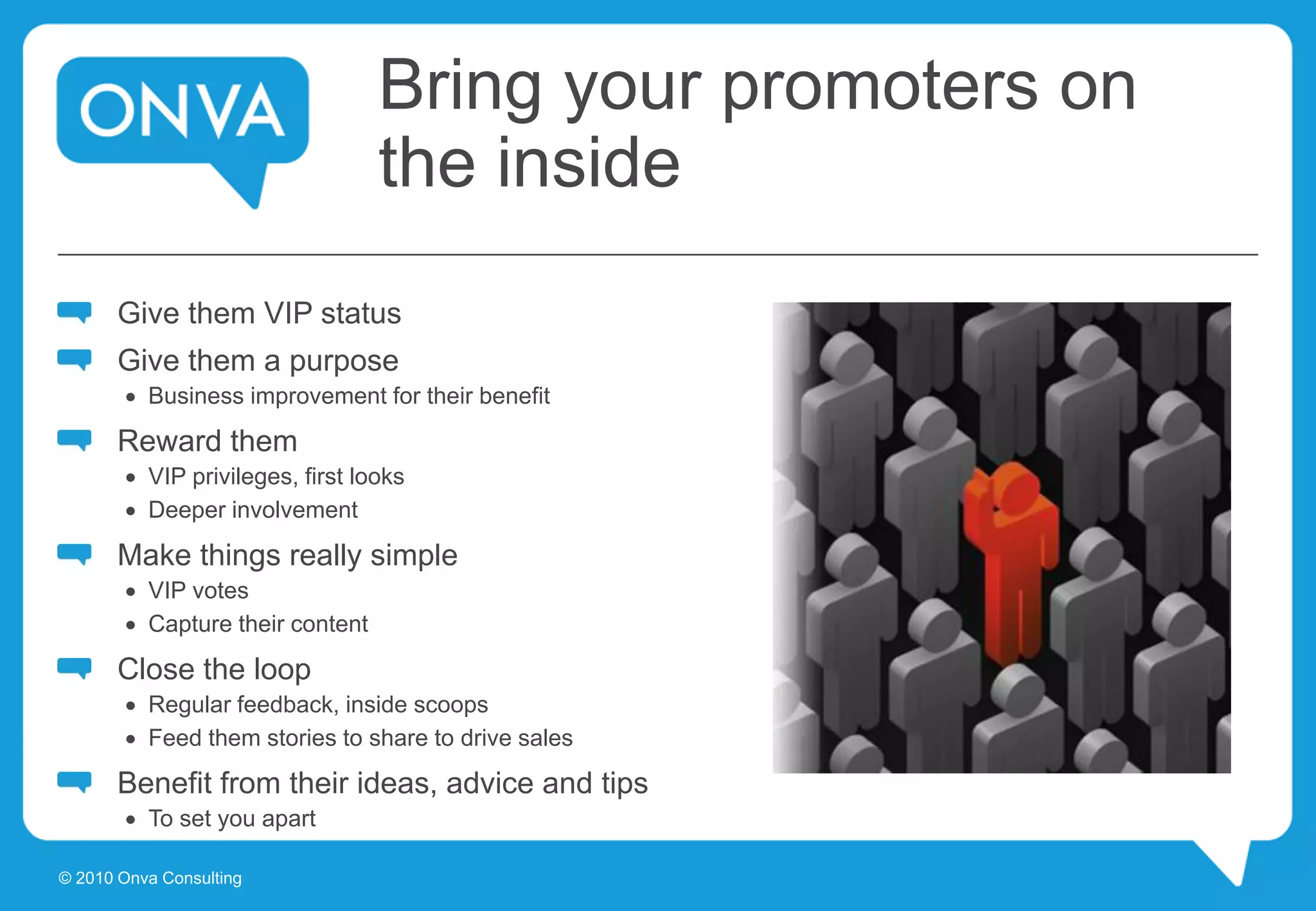 Bring your promoters on
the inside
Give them VIP status
Give them a purpose
 Business improvement for their benefit
Reward them
 VIP privileges, first looks
 Deeper involvement
Make things really simple
 VIP votes
 Capture their content
Close the loop
 Regular feedback, inside scoops
 Feed them stories to share to drive sales
Benefit from their ideas, advice and tips
 To set you apart
© 2010 Onva Consulting
 