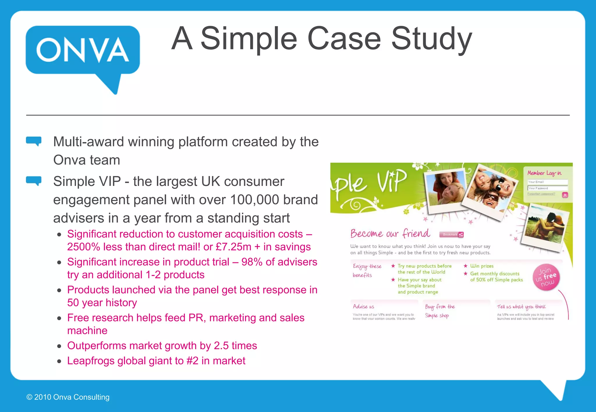 A Simple Case Study
Multi-award winning platform created by the
Onva team
Simple VIP - the largest UK consumer
engagement panel with over 100,000 brand
advisers in a year from a standing start
 Significant reduction to customer acquisition costs –
2500% less than direct mail! or £7.25m + in savings
 Significant increase in product trial – 98% of advisers
try an additional 1-2 products
 Products launched via the panel get best response in
50 year history
 Free research helps feed PR, marketing and sales
machine
 Outperforms market growth by 2.5 times
 Leapfrogs global giant to #2 in market
© 2010 Onva Consulting
 