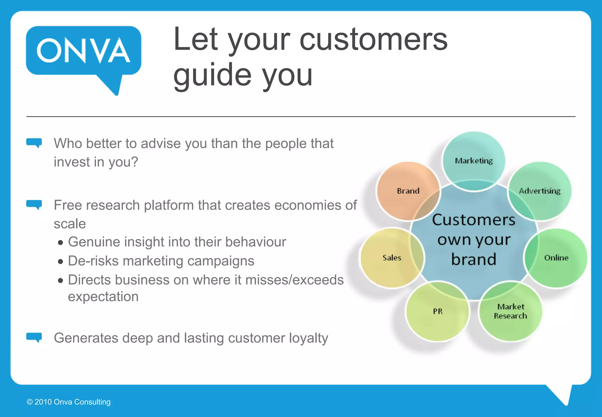 Let your customers
guide you
Who better to advise you than the people that
invest in you?
Free research platform that creates economies of
scale
 Genuine insight into their behaviour
 De-risks marketing campaigns
 Directs business on where it misses/exceeds
expectation
Generates deep and lasting customer loyalty
© 2010 Onva Consulting
 