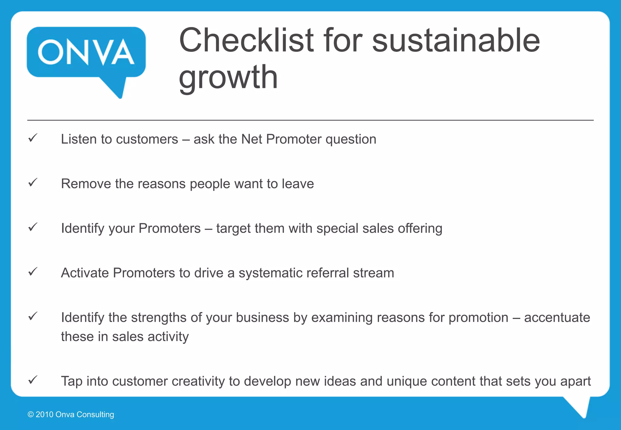Checklist for sustainable
growth
 Listen to customers – ask the Net Promoter question
 Remove the reasons people want to leave
 Identify your Promoters – target them with special sales offering
 Activate Promoters to drive a systematic referral stream
 Identify the strengths of your business by examining reasons for promotion – accentuate
these in sales activity
 Tap into customer creativity to develop new ideas and unique content that sets you apart
© 2010 Onva Consulting
 