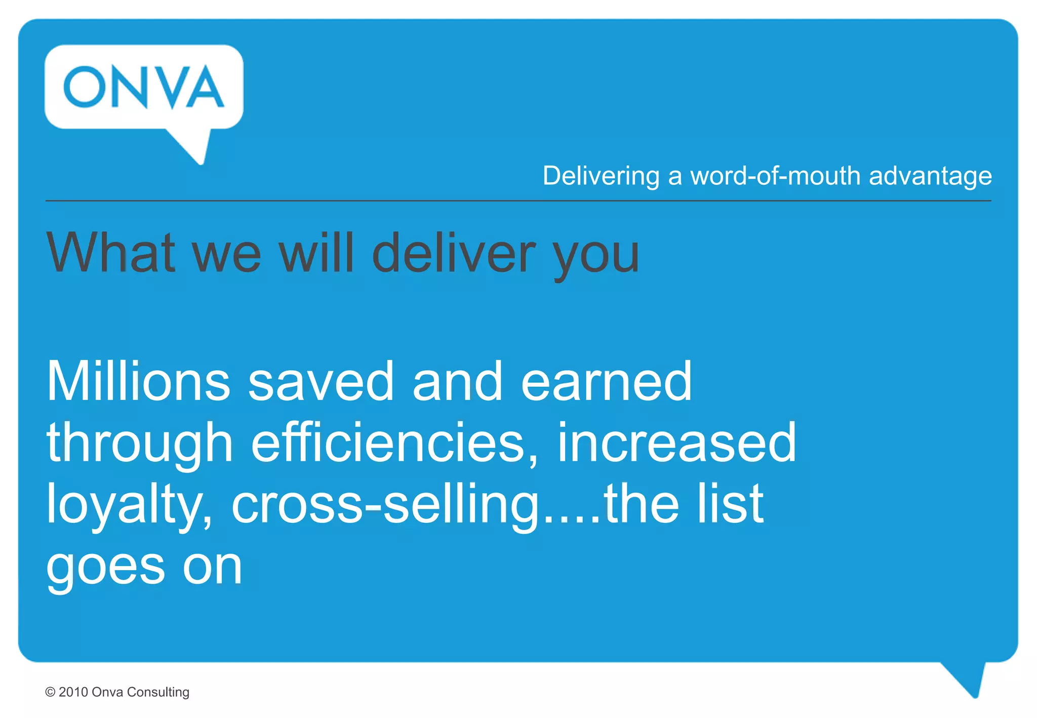 What we will deliver you
Millions saved and earned
through efficiencies, increased
loyalty, cross-selling....the list
goes on
Delivering a word-of-mouth advantage
© 2010 Onva Consulting
 