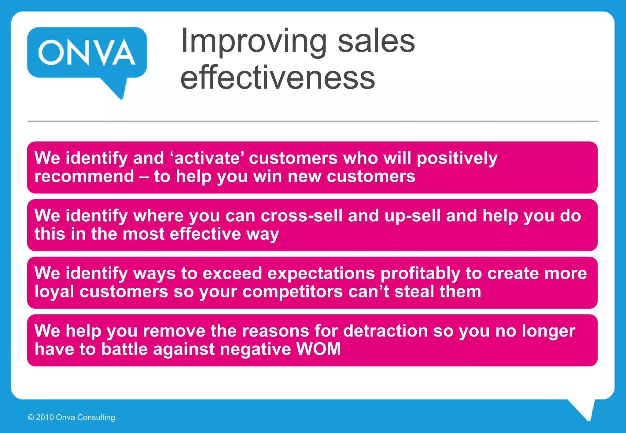 Improving sales
effectiveness
We identify and ‘activate’ customers who will positively
recommend – to help you win new customers
We identify where you can cross-sell and up-sell and help you do
this in the most effective way
We identify ways to exceed expectations profitably to create more
loyal customers so your competitors can’t steal them
We help you remove the reasons for detraction so you no longer
have to battle against negative WOM
© 2010 Onva Consulting
 