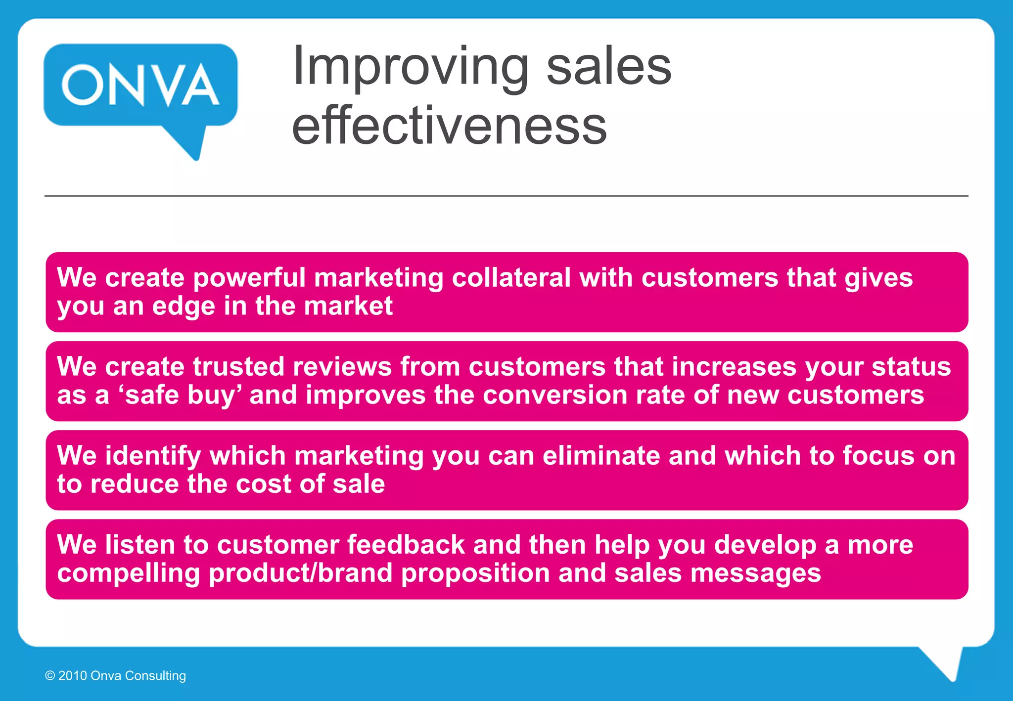Improving sales
effectiveness
We create powerful marketing collateral with customers that gives
you an edge in the market
We create trusted reviews from customers that increases your status
as a ‘safe buy’ and improves the conversion rate of new customers
We identify which marketing you can eliminate and which to focus on
to reduce the cost of sale
We listen to customer feedback and then help you develop a more
compelling product/brand proposition and sales messages
© 2010 Onva Consulting
 