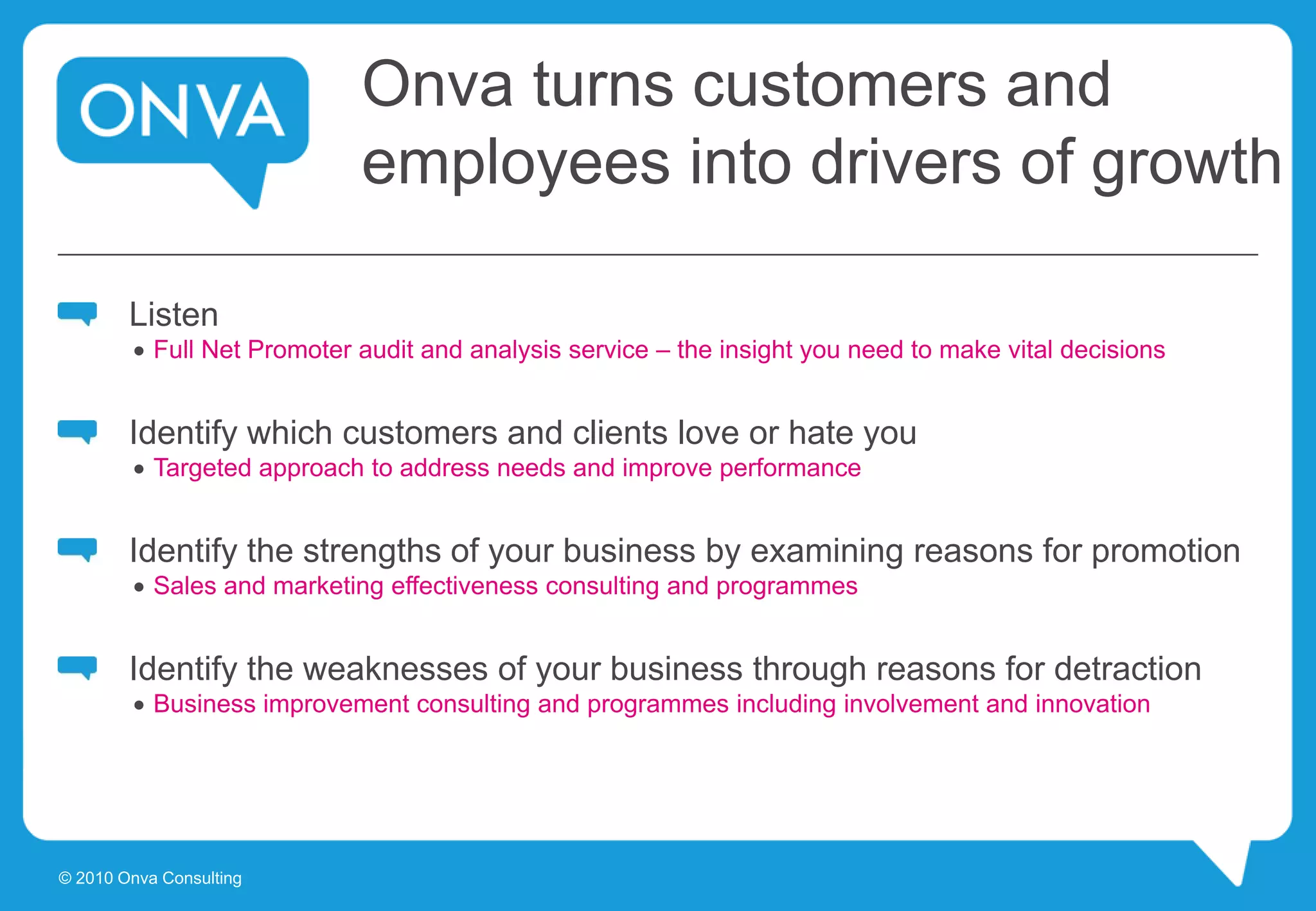 Onva turns customers and
employees into drivers of growth
Listen
 Full Net Promoter audit and analysis service – the insight you need to make vital decisions
Identify which customers and clients love or hate you
 Targeted approach to address needs and improve performance
Identify the strengths of your business by examining reasons for promotion
 Sales and marketing effectiveness consulting and programmes
Identify the weaknesses of your business through reasons for detraction
 Business improvement consulting and programmes including involvement and innovation
© 2010 Onva Consulting
 