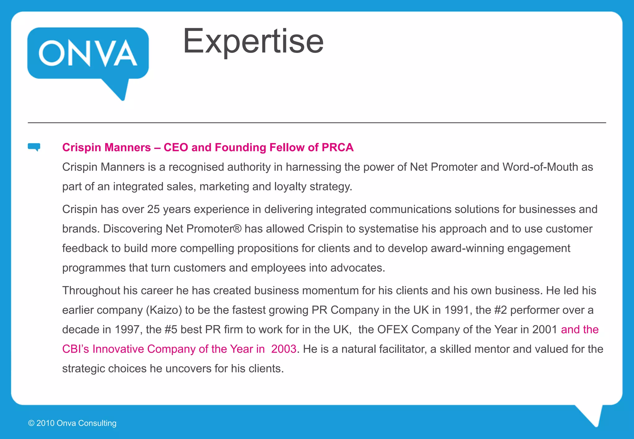 Expertise
Crispin Manners – CEO and Founding Fellow of PRCA
Crispin Manners is a recognised authority in harnessing the power of Net Promoter and Word-of-Mouth as
part of an integrated sales, marketing and loyalty strategy.
Crispin has over 25 years experience in delivering integrated communications solutions for businesses and
brands. Discovering Net Promoter® has allowed Crispin to systematise his approach and to use customer
feedback to build more compelling propositions for clients and to develop award-winning engagement
programmes that turn customers and employees into advocates.
Throughout his career he has created business momentum for his clients and his own business. He led his
earlier company (Kaizo) to be the fastest growing PR Company in the UK in 1991, the #2 performer over a
decade in 1997, the #5 best PR firm to work for in the UK, the OFEX Company of the Year in 2001 and the
CBI’s Innovative Company of the Year in 2003. He is a natural facilitator, a skilled mentor and valued for the
strategic choices he uncovers for his clients.
© 2010 Onva Consulting
 