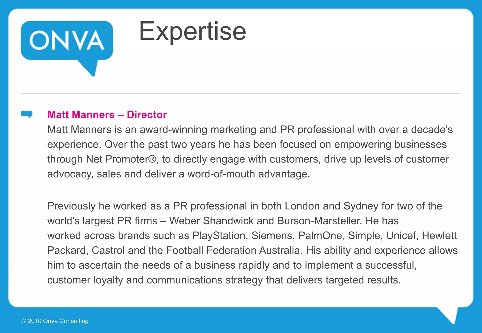 Expertise
Matt Manners – Director
Matt Manners is an award-winning marketing and PR professional with over a decade’s
experience. Over the past two years he has been focused on empowering businesses
through Net Promoter®, to directly engage with customers, drive up levels of customer
advocacy, sales and deliver a word-of-mouth advantage.
Previously he worked as a PR professional in both London and Sydney for two of the
world’s largest PR firms – Weber Shandwick and Burson-Marsteller. He has
worked across brands such as PlayStation, Siemens, PalmOne, Simple, Unicef, Hewlett
Packard, Castrol and the Football Federation Australia. His ability and experience allows
him to ascertain the needs of a business rapidly and to implement a successful,
customer loyalty and communications strategy that delivers targeted results.
© 2010 Onva Consulting
 