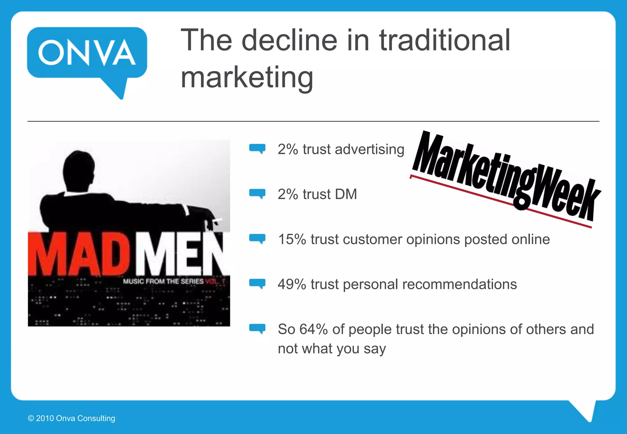 The decline in traditional
marketing
2% trust advertising
2% trust DM
15% trust customer opinions posted online
49% trust personal recommendations
So 64% of people trust the opinions of others and
not what you say
© 2010 Onva Consulting
 