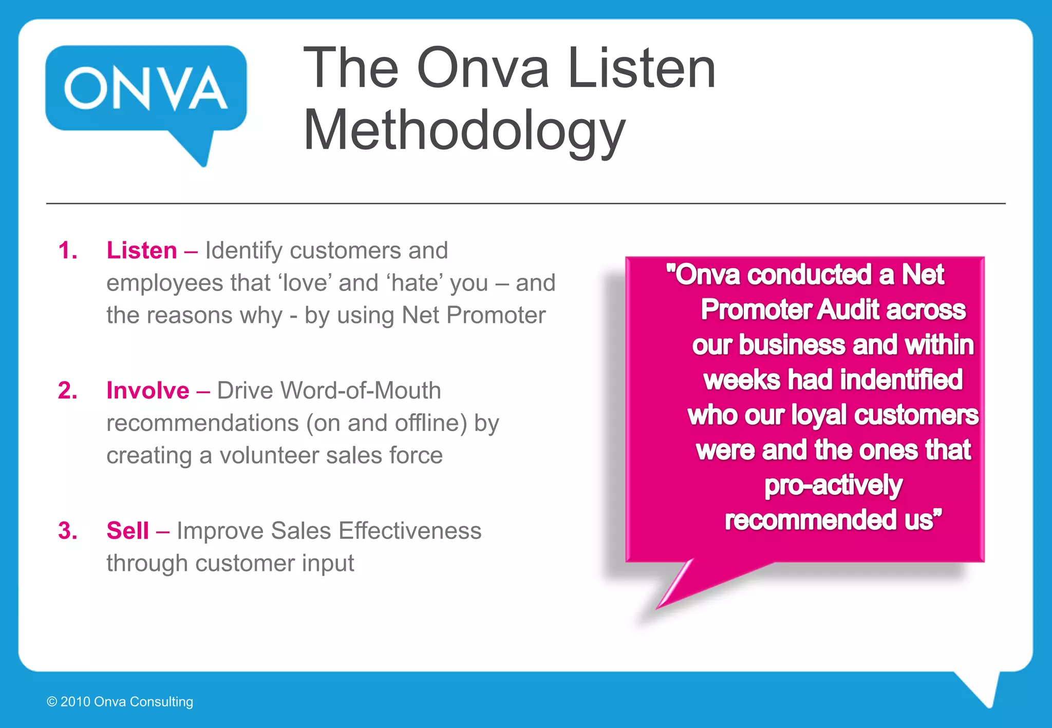 The Onva Listen
Methodology
1. Listen – Identify customers and
employees that ‘love’ and ‘hate’ you – and
the reasons why - by using Net Promoter
2. Involve – Drive Word-of-Mouth
recommendations (on and offline) by
creating a volunteer sales force
3. Sell – Improve Sales Effectiveness
through customer input
© 2010 Onva Consulting
 