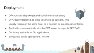 ● OPA runs as a lightweight self-contained server binary.
● OPA ideally deployed as close to service as possible. This
usually means on the same host, as a daemon or in a sidecar container.
● Applications communicate with the OPA server through its REST API.
● Go library available for Go applications.
● Envoy/Istio based applications. WASM.
Deployment
 