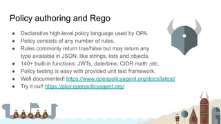 Policy authoring and Rego
● Declarative high-level policy language used by OPA.
● Policy consists of any number of rules.
● Rules commonly return true/false but may return any
type available in JSON, like strings, lists and objects.
● 140+ built-in functions: JWTs, date/time, CIDR math ,etc.
● Policy testing is easy with provided unit test framework.
● Well documented! https://www.openpolicyagent.org/docs/latest/
● Try it out! https://play.openpolicyagent.org/
 
