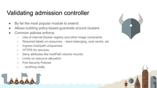 Validating admission controller
● By far the most popular module to extend
● Allows building policy-based guardrails around clusters
● Common policies enforce:
○ Use of internal Docker registry and other image constraints
○ Required labels on resources - team belonging, cost centre, etc
○ Ingress host/path uniqueness
○ HTTPS for services
○ Deny attributes like hostPath volume mounts
○ Limits on resource allocation
○ Pod Security Policies
○ ...anything really
 