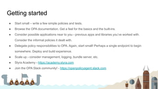 Getting started
● Start small – write a few simple policies and tests.
● Browse the OPA documentation. Get a feel for the basics and the built-ins.
● Consider possible applications near to you - previous apps and libraries you’ve worked with.
Consider the informal policies it dealt with.
● Delegate policy responsibilities to OPA. Again, start small! Perhaps a single endpoint to begin
somewhere. Deploy and build experience.
● Scale up - consider management, logging, bundle server, etc.
● Styra Academy - https://academy.styra.com
● Join the OPA Slack community! - https://openpolicyagent.slack.com
 