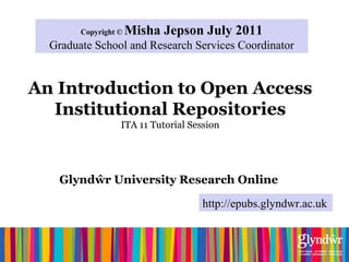 An Introduction to Open Access
Institutional Repositories
ITA 11 Tutorial Session
Glyndŵr University Research Online
Copyright © Misha Jepson July 2011
Graduate School and Research Services Coordinator
http://epubs.glyndwr.ac.uk
 