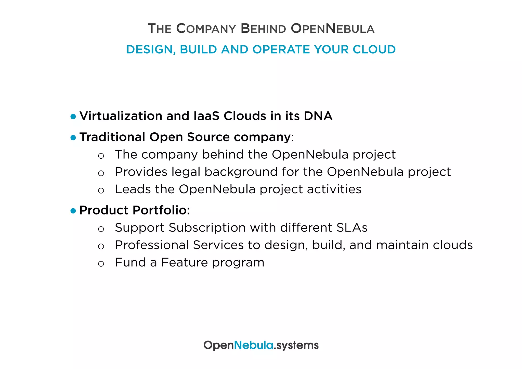 THE COMPANY BEHIND OPENNEBULA
DESIGN, BUILD AND OPERATE YOUR CLOUD
● Virtualization and IaaS Clouds in its DNA
● Traditional Open Source company:
o  The company behind the OpenNebula project
o  Provides legal background for the OpenNebula project
o  Leads the OpenNebula project activities
● Product Portfolio:
o  Support Subscription with diﬀerent SLAs
o  Professional Services to design, build, and maintain clouds
o  Fund a Feature program
OpenNebula.systems
 