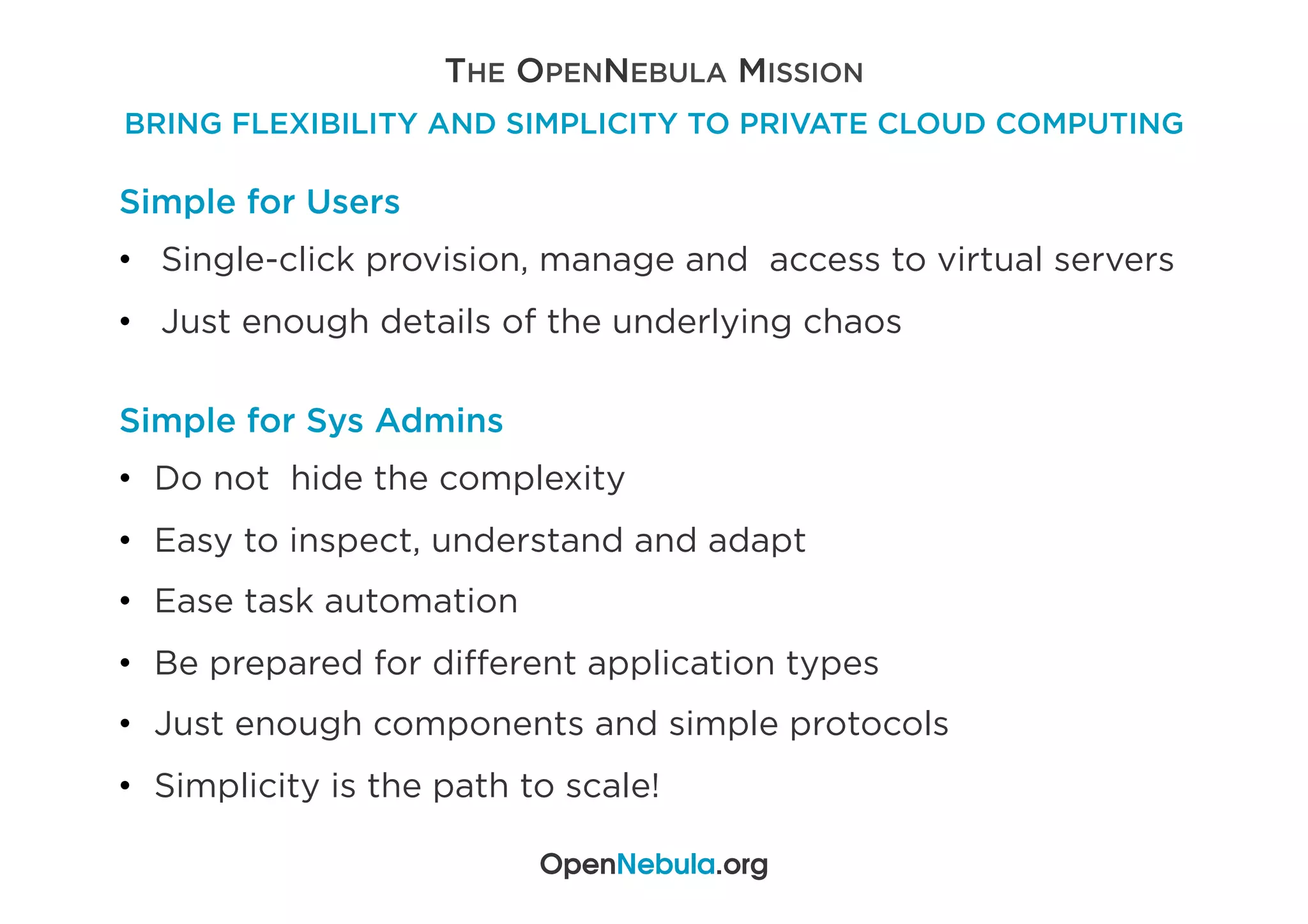 THE OPENNEBULA MISSION
BRING FLEXIBILITY AND SIMPLICITY TO PRIVATE CLOUD COMPUTING
OpenNebula.org
Simple for Users
•  Single-click provision, manage and access to virtual servers
•  Just enough details of the underlying chaos
Simple for Sys Admins
•  Do not hide the complexity
•  Easy to inspect, understand and adapt
•  Ease task automation
•  Be prepared for diﬀerent application types
•  Just enough components and simple protocols
•  Simplicity is the path to scale!
 