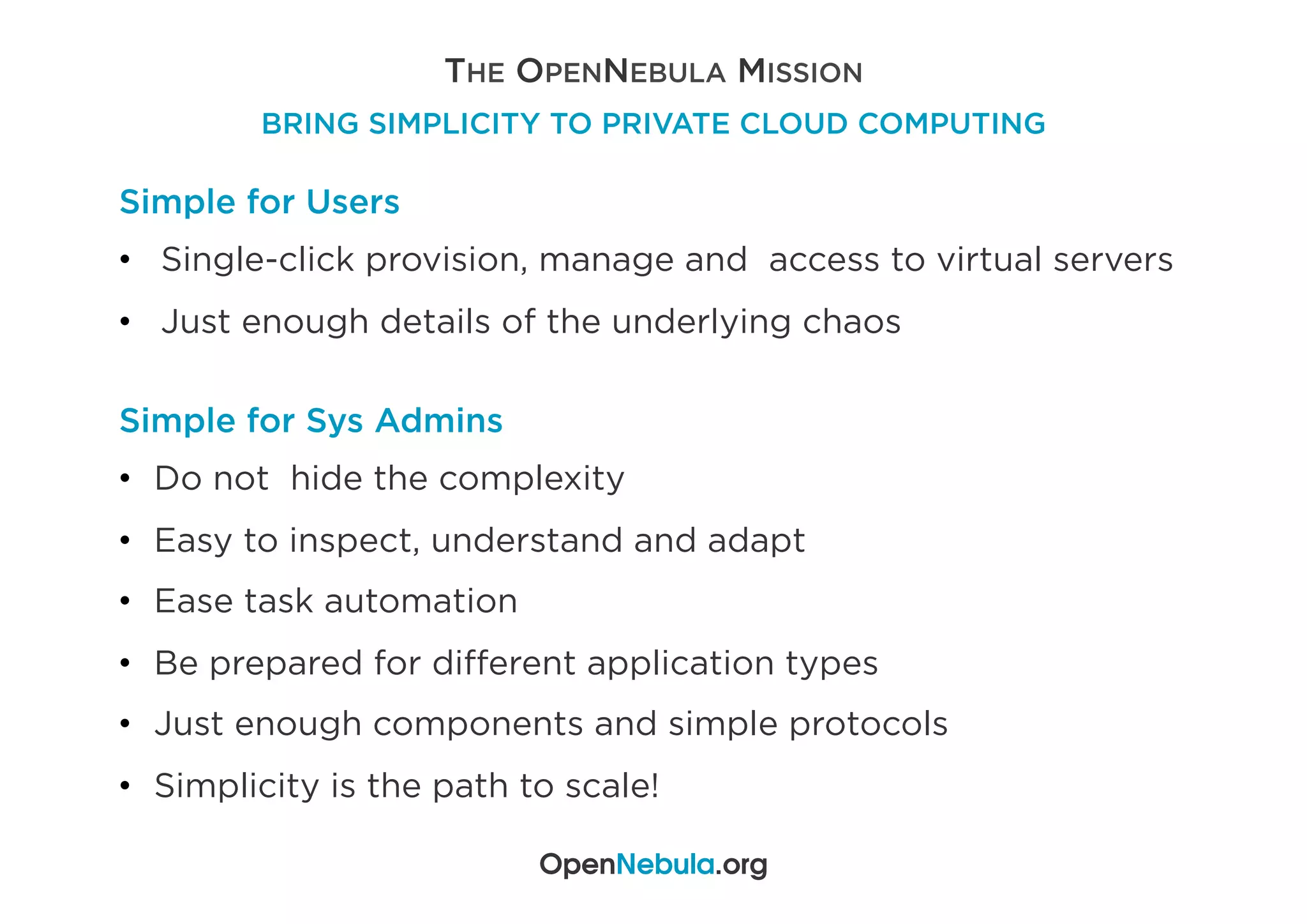 THE OPENNEBULA MISSION
BRING SIMPLICITY TO PRIVATE CLOUD COMPUTING
OpenNebula.org
Simple for Users
•  Single-click provision, manage and access to virtual servers
•  Just enough details of the underlying chaos
Simple for Sys Admins
•  Do not hide the complexity
•  Easy to inspect, understand and adapt
•  Ease task automation
•  Be prepared for diﬀerent application types
•  Just enough components and simple protocols
•  Simplicity is the path to scale!
 