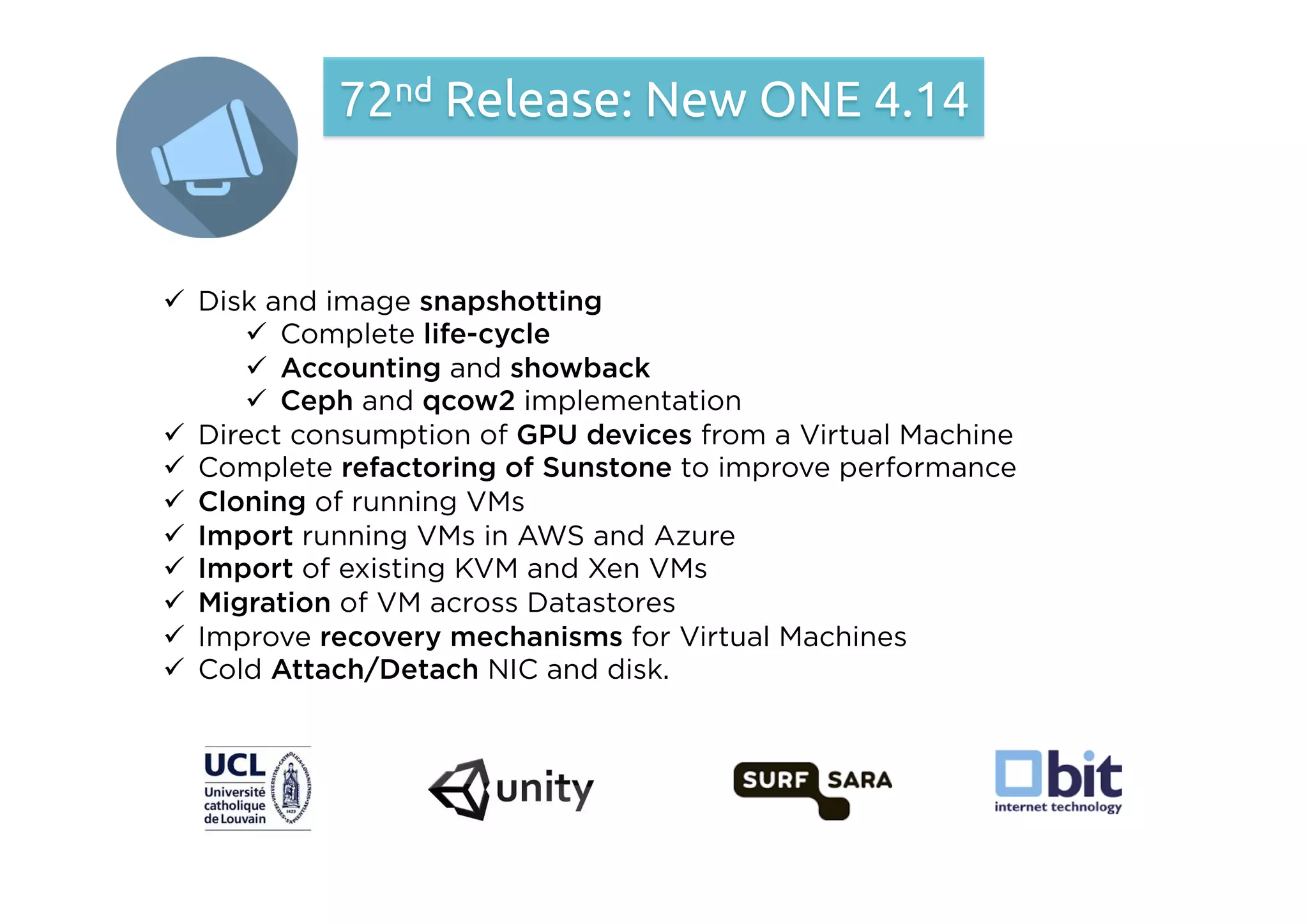 ü  Disk and image snapshotting
ü  Complete life-cycle
ü  Accounting and showback
ü  Ceph and qcow2 implementation
ü  Direct consumption of GPU devices from a Virtual Machine
ü  Complete refactoring of Sunstone to improve performance
ü  Cloning of running VMs
ü  Import running VMs in AWS and Azure
ü  Import of existing KVM and Xen VMs
ü  Migration of VM across Datastores
ü  Improve recovery mechanisms for Virtual Machines
ü  Cold Attach/Detach NIC and disk.
72nd Release: New ONE 4.14
 