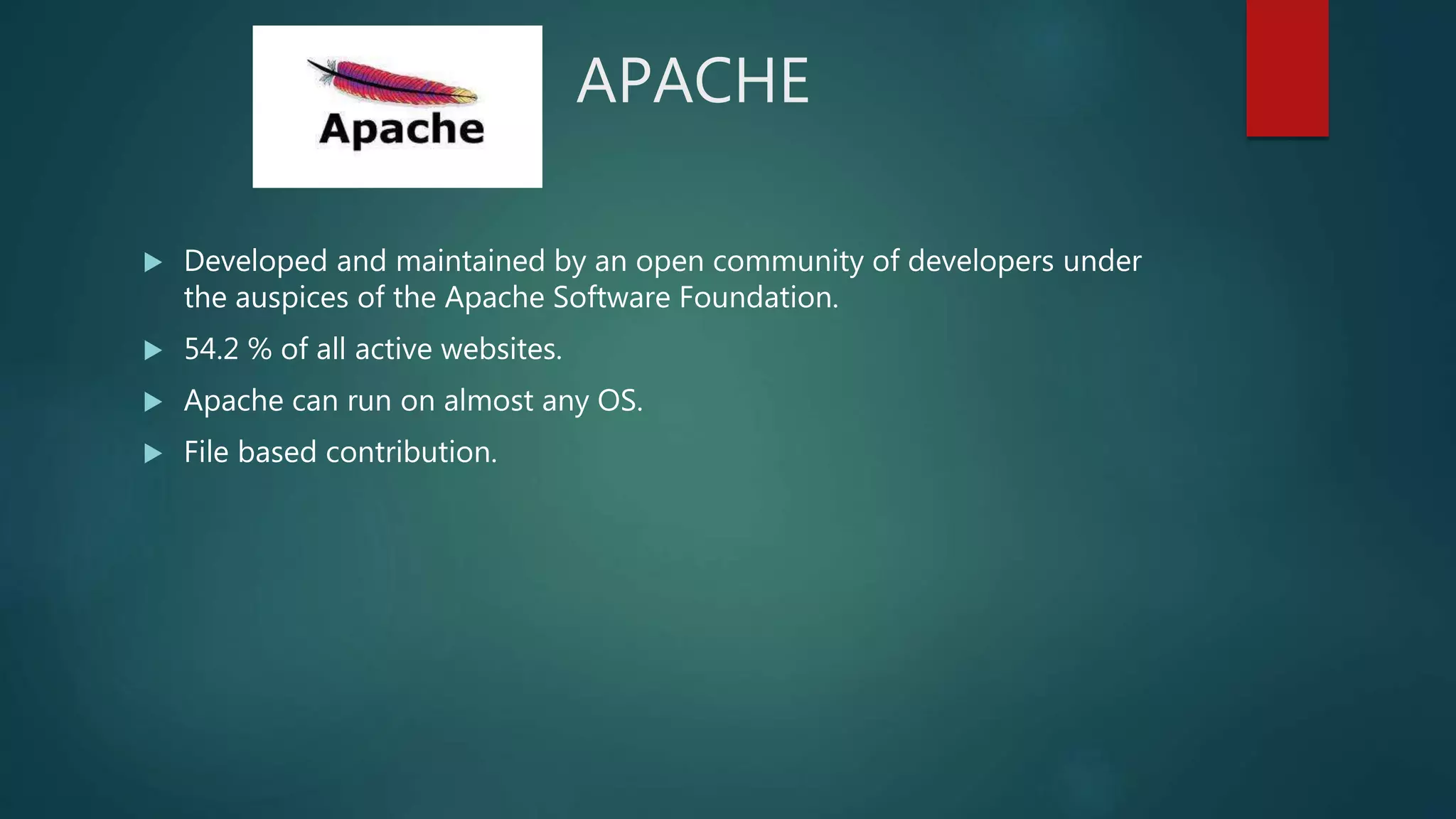 APACHE
 Developed and maintained by an open community of developers under
the auspices of the Apache Software Foundation.
 54.2 % of all active websites.
 Apache can run on almost any OS.
 File based contribution.
 
