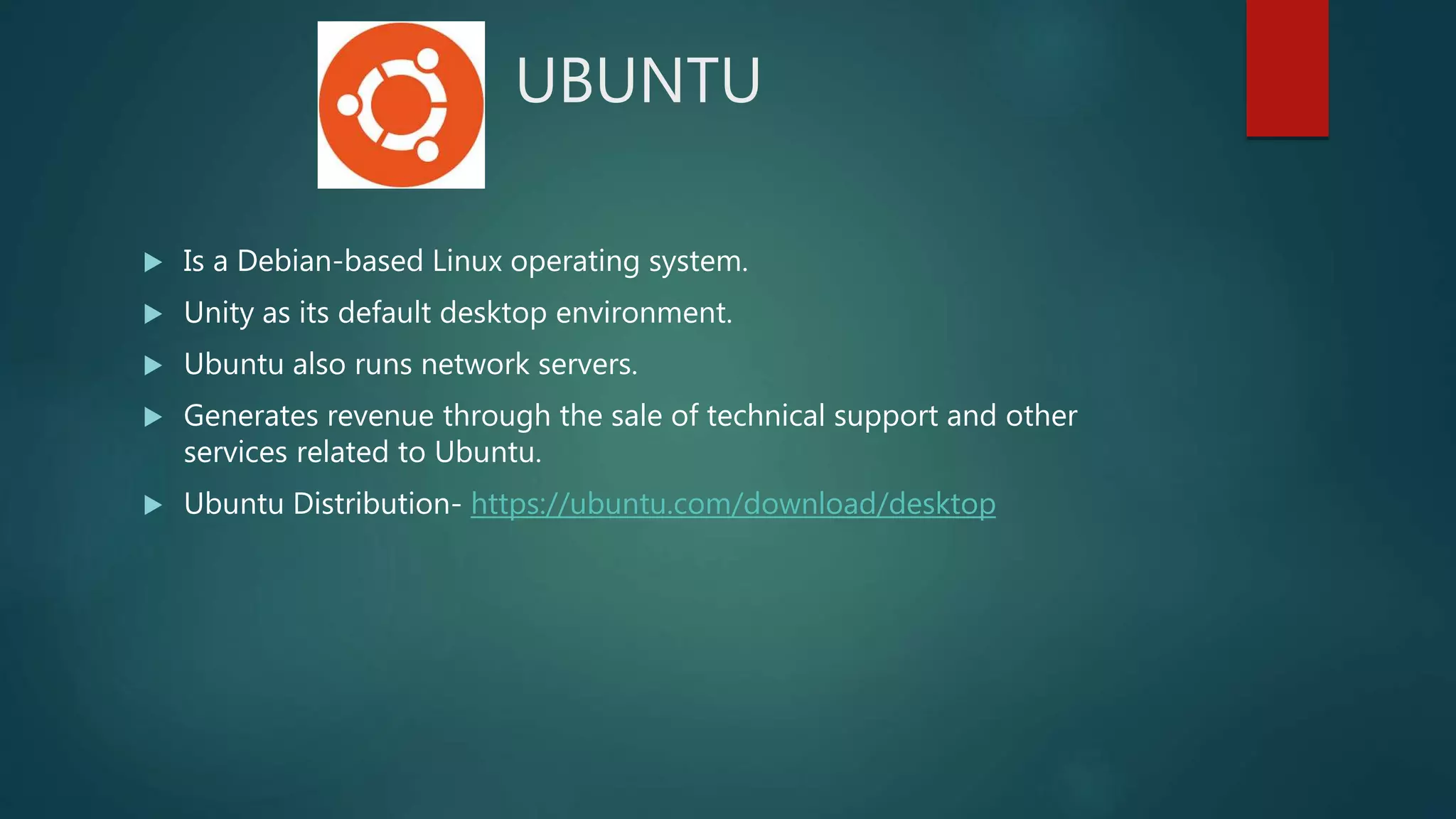 UBUNTU
 Is a Debian-based Linux operating system.
 Unity as its default desktop environment.
 Ubuntu also runs network servers.
 Generates revenue through the sale of technical support and other
services related to Ubuntu.
 Ubuntu Distribution- https://ubuntu.com/download/desktop
 