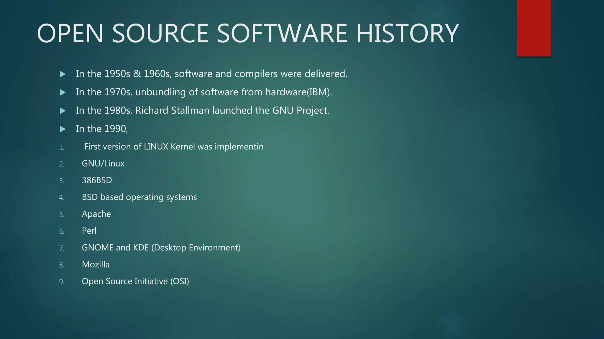 OPEN SOURCE SOFTWARE HISTORY
 In the 1950s & 1960s, software and compilers were delivered.
 In the 1970s, unbundling of software from hardware(IBM).
 In the 1980s, Richard Stallman launched the GNU Project.
 In the 1990,
1. First version of LINUX Kernel was implementin
2. GNU/Linux
3. 386BSD
4. BSD based operating systems
5. Apache
6. Perl
7. GNOME and KDE (Desktop Environment)
8. Mozilla
9. Open Source Initiative (OSI)
 