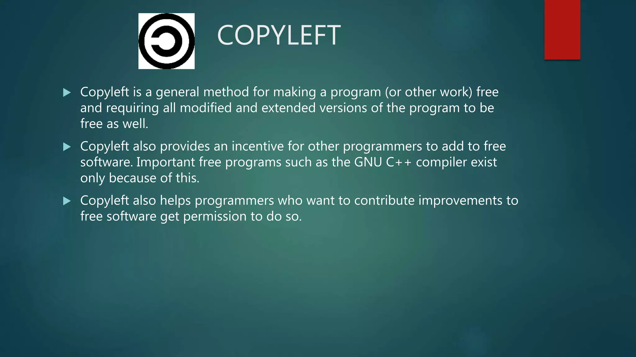COPYLEFT
 Copyleft is a general method for making a program (or other work) free
and requiring all modified and extended versions of the program to be
free as well.
 Copyleft also provides an incentive for other programmers to add to free
software. Important free programs such as the GNU C++ compiler exist
only because of this.
 Copyleft also helps programmers who want to contribute improvements to
free software get permission to do so.
 