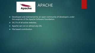 APACHE
 Developed and maintained by an open community of developers under
the auspices of the Apache Software Foundation.
 54.2 % of all active websites.
 Apache can run on almost any OS.
 File based contribution.
 
