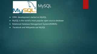 MySQL
 1994- development started on MySQL.
 MySQL is the world's most popular open source database
 Relational Database Management System(RDBMS)
 Facebook and Wikipedia use MySQL
 