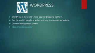 WORDPRESS
 WordPress is the world’s most popular blogging platform.
 Can be used to transform a standard blog into interactive website.
 Content management system.
 https://wordpress.com/
 