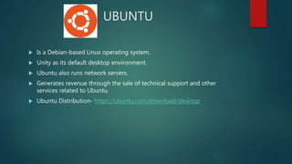 UBUNTU
 Is a Debian-based Linux operating system.
 Unity as its default desktop environment.
 Ubuntu also runs network servers.
 Generates revenue through the sale of technical support and other
services related to Ubuntu.
 Ubuntu Distribution- https://ubuntu.com/download/desktop
 