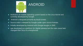 ANDROID
 Android is an mobile operating system based on the Linux Kernel and
currently developed by Google.
 Android is designed primarily by touch screen.
 Source code is released by Google under open source licenses.
 Initially developed by Android with Google bought in 2005
 was developed as a platform for digital cameras but the main cause later
changed their focus to smartphones
 