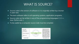 WHAT IS SOURCE?
 Source code is the version of software is it is originally written by a human
in plain text.
 The term software refers to all operating systems, application programs.
 Source code can be written in any of the programming languages( C, C++,
Java, Python and...)
 To be usable by a computer source code must be compiled.
 