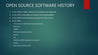 OPEN SOURCE SOFTWARE HISTORY
 In the 1950s & 1960s, software and compilers were delivered.
 In the 1970s, unbundling of software from hardware(IBM).
 In the 1980s, Richard Stallman launched the GNU Project.
 In the 1990,
1. First version of LINUX Kernel was implementin
2. GNU/Linux
3. 386BSD
4. BSD based operating systems
5. Apache
6. Perl
7. GNOME and KDE (Desktop Environment)
8. Mozilla
9. Open Source Initiative (OSI)
 