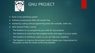 GNU PROJECT
 Build a free operating system.
 Software produced by GNU will remain free.
 Started by coding some programming tools like compiler, editor etc.
 GNU General Public License
1. The freedom to run program as your wish for any purpose.
2. The freedom to study how the program works and adapt it to your needs.
3. The freedom to distribute copies so you can help your neighbor.
4. The freedom to improve the program works release your improvement to
the public so that the whole community benefits.
 