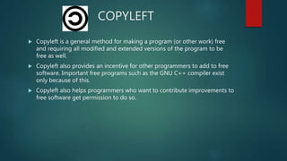 COPYLEFT
 Copyleft is a general method for making a program (or other work) free
and requiring all modified and extended versions of the program to be
free as well.
 Copyleft also provides an incentive for other programmers to add to free
software. Important free programs such as the GNU C++ compiler exist
only because of this.
 Copyleft also helps programmers who want to contribute improvements to
free software get permission to do so.
 