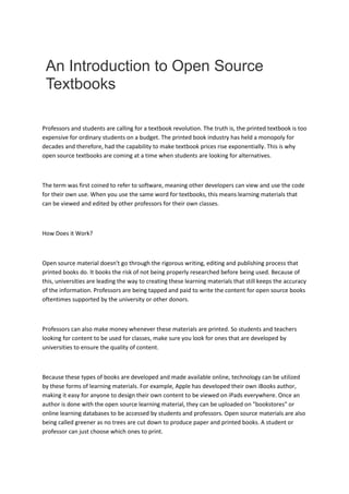 An Introduction to Open Source
Textbooks
Professors and students are calling for a textbook revolution. The truth is, the printed textbook is too
expensive for ordinary students on a budget. The printed book industry has held a monopoly for
decades and therefore, had the capability to make textbook prices rise exponentially. This is why
open source textbooks are coming at a time when students are looking for alternatives.
The term was first coined to refer to software, meaning other developers can view and use the code
for their own use. When you use the same word for textbooks, this means learning materials that
can be viewed and edited by other professors for their own classes.
How Does it Work?
Open source material doesn't go through the rigorous writing, editing and publishing process that
printed books do. It books the risk of not being properly researched before being used. Because of
this, universities are leading the way to creating these learning materials that still keeps the accuracy
of the information. Professors are being tapped and paid to write the content for open source books
oftentimes supported by the university or other donors.
Professors can also make money whenever these materials are printed. So students and teachers
looking for content to be used for classes, make sure you look for ones that are developed by
universities to ensure the quality of content.
Because these types of books are developed and made available online, technology can be utilized
by these forms of learning materials. For example, Apple has developed their own iBooks author,
making it easy for anyone to design their own content to be viewed on iPads everywhere. Once an
author is done with the open source learning material, they can be uploaded on "bookstores" or
online learning databases to be accessed by students and professors. Open source materials are also
being called greener as no trees are cut down to produce paper and printed books. A student or
professor can just choose which ones to print.
 