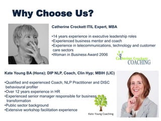 Why Choose Us?
Kate Young BA (Hons); DIP NLP, Coach, Clin Hyp; MBIH (LIC)
•Qualified and experienced Coach, NLP Practitioner and DISC
behavioural profiler
•Over 12 years experience in HR
•Experienced senior manager responsible for business
transformation
•Public sector background
•Extensive workshop facilitation experience
Catherine Crockett ITIL Expert, MBA
•14 years experience in executive leadership roles
•Experienced business mentor and coach
•Experience in telecommunications, technology and customer
care sectors
•Woman in Business Award 2006
 