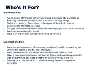 Who’s It For?
Individuals who:
• Are at a point of transition in their career and are unsure about what to do
• Feel they have more to offer but not sure how to change things
• Suffer from feelings of overwhelm or being out of their depth at work
• Lack a sense of direction or focus
• Struggle to communicate confidently with certain people or in certain situations
• Are experiencing ongoing stress
• Have a lot of potential, but need some help to unlock it
Organisations that:
• Are experiencing a period of change or growth and need to ensure they are
utilising the potential of all of their employees
• Have talented female employees that they could not afford to lose
• Have a male dominated senior management team and so missing out on the
well documented business benefits of having diversity at the top
• Looking for an innovative and cost effective way to gain a competitive
advantage
 